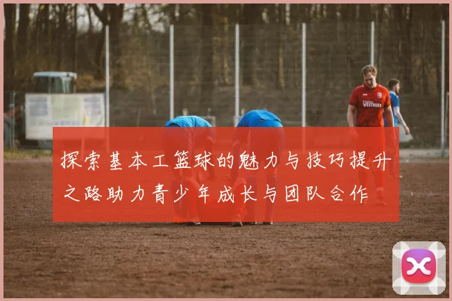 探索基本工篮球的魅力与技巧提升之路助力青少年成长与团队合作