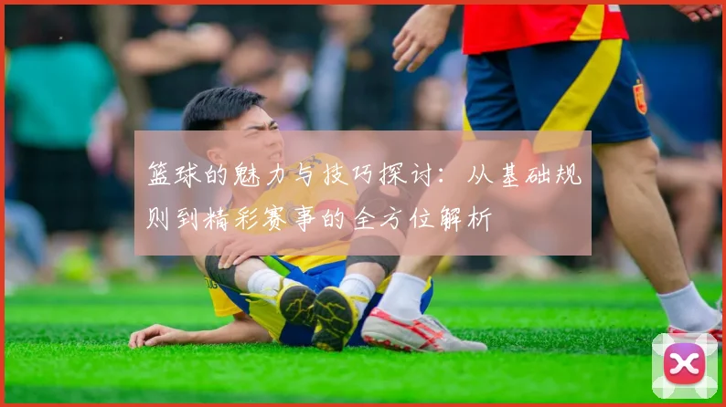 篮球的魅力与技巧探讨：从基础规则到精彩赛事的全方位解析