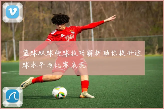 篮球双球绕球技巧解析助你提升运球水平与比赛表现
