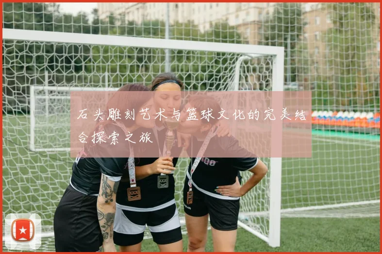 石头雕刻艺术与篮球文化的完美结合探索之旅