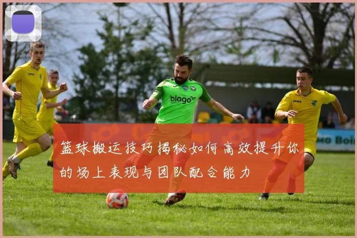 篮球搬运技巧揭秘如何高效提升你的场上表现与团队配合能力