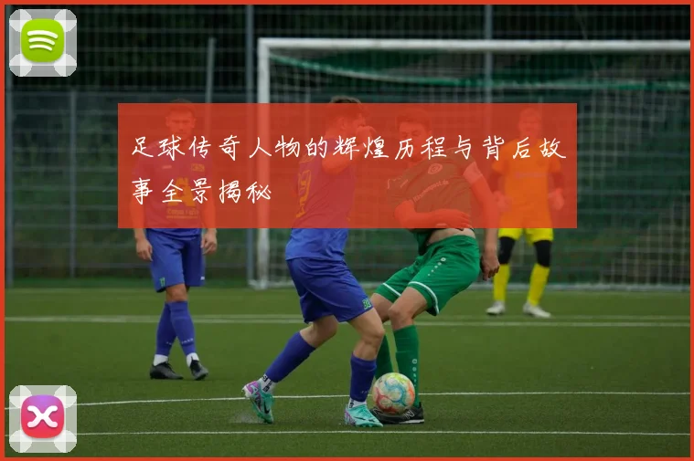 足球传奇人物的辉煌历程与背后故事全景揭秘